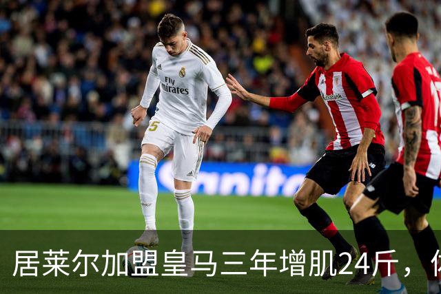 居莱尔加盟皇马三年增肌24斤，体脂率下降2%！西甲赛场上的新星崛起