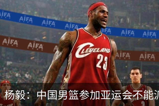 杨毅：中国男篮参加亚运会不能派二队或青年队打 必须要全力争冠